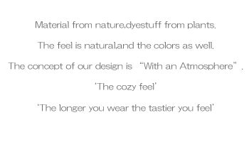 Material from nature,dyestuff from plants.The feel is natural,and the colors as wellThe concept of our design is “With an Atmosphere”.‘The cozy feel’‘The longer you wear the tastier you feel’
